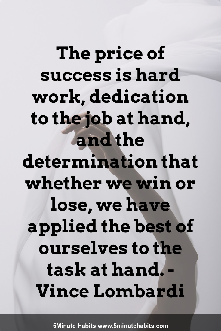 The price of success is hard work, dedication to the job at hand, and the determination that whether we win or lose, we have applied the best of ourselves to the task at hand. - Vince Lombardi